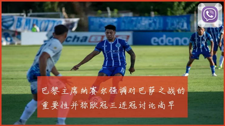 巴黎主席纳赛尔强调对巴萨之战的重要性并称欧冠三连冠讨论尚早