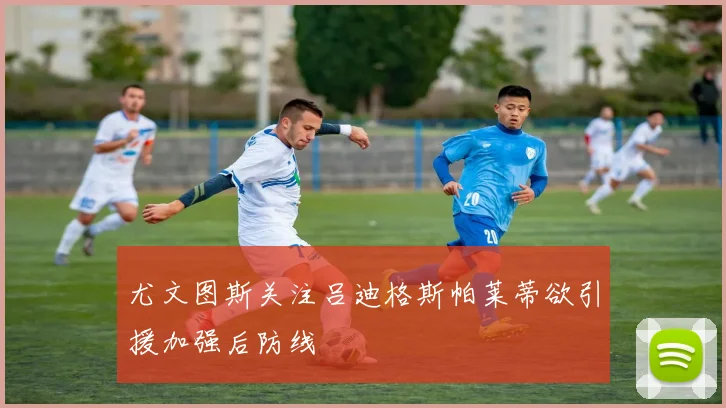 尤文图斯关注吕迪格斯帕莱蒂欲引援加强后防线