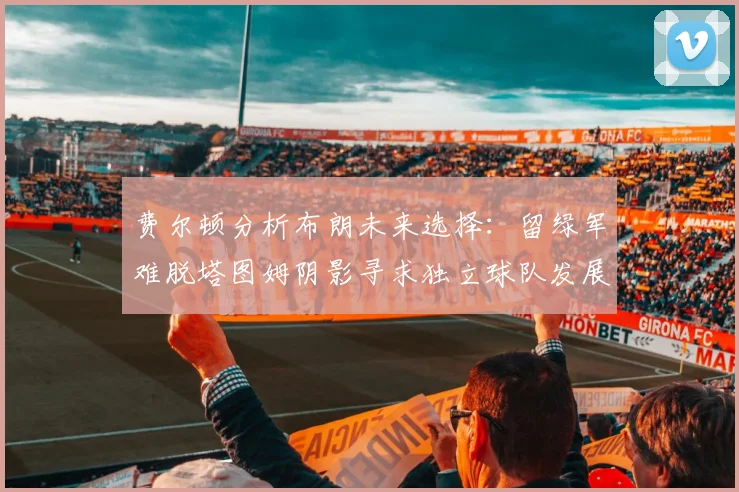费尔顿分析布朗未来选择：留绿军难脱塔图姆阴影寻求独立球队发展