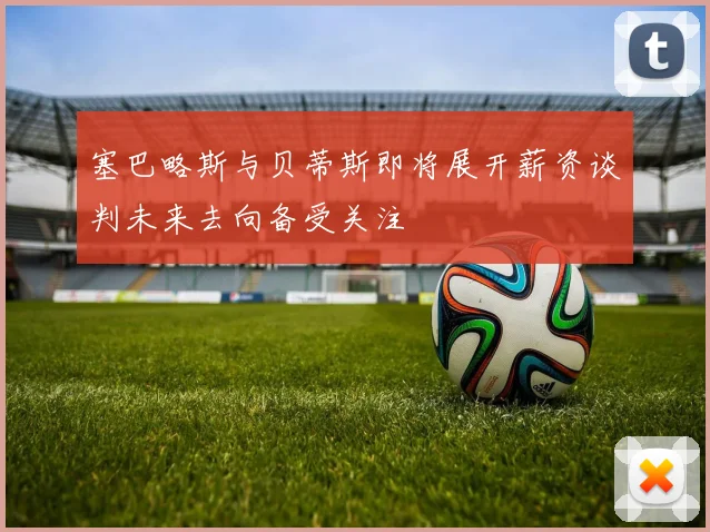 塞巴略斯与贝蒂斯即将展开薪资谈判未来去向备受关注