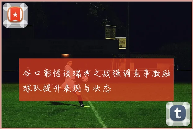 谷口彰悟谈瑞典之战强调竞争激励球队提升表现与状态
