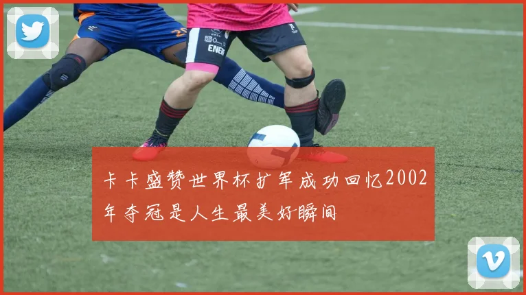 卡卡盛赞世界杯扩军成功回忆2002年夺冠是人生最美好瞬间