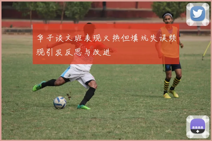 华子谈文班表现火热但填坑失误频现引发反思与改进