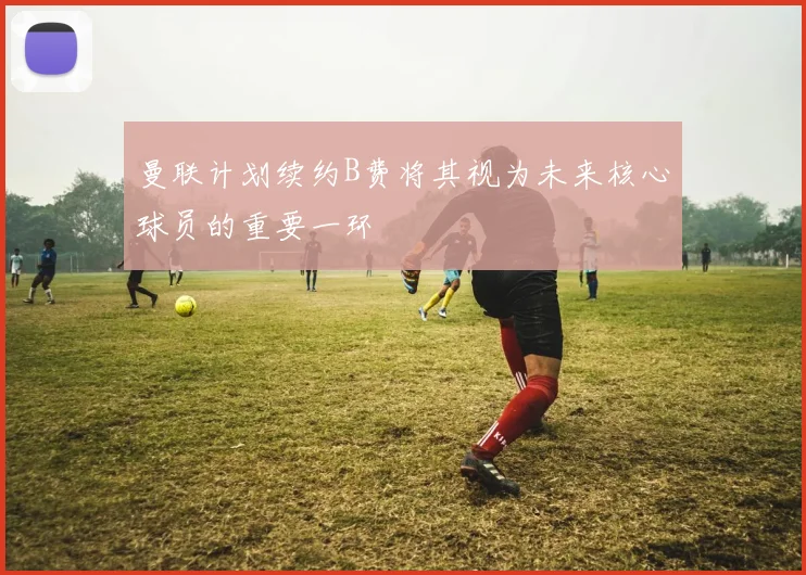 曼联计划续约B费将其视为未来核心球员的重要一环