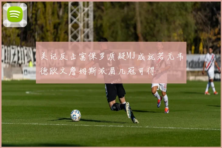 美记反击富保罗质疑MJ成就若无韦德欧文詹姆斯浓眉几冠可得