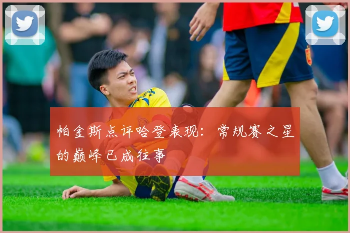 帕金斯点评哈登表现：常规赛之星的巅峰已成往事