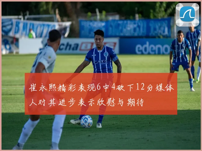 崔永熙精彩表现6中4砍下12分媒体人对其进步表示欣慰与期待