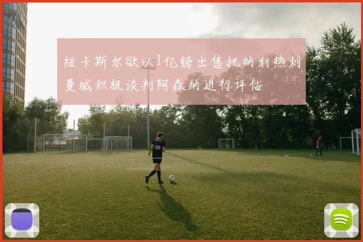 纽卡斯尔欲以1亿镑出售托纳利热刺曼城积极谈判阿森纳进行评估