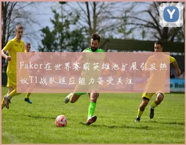 Faker在世界赛前英雄池扩展引发热议T1战队适应能力备受关注