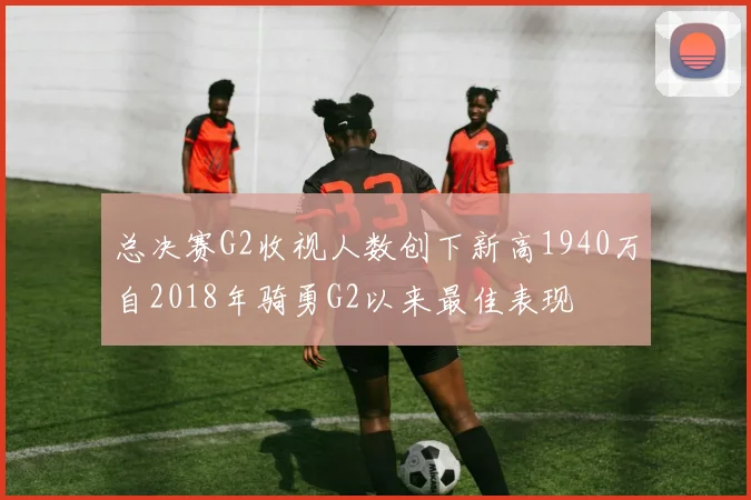 总决赛G2收视人数创下新高1940万自2018年骑勇G2以来最佳表现