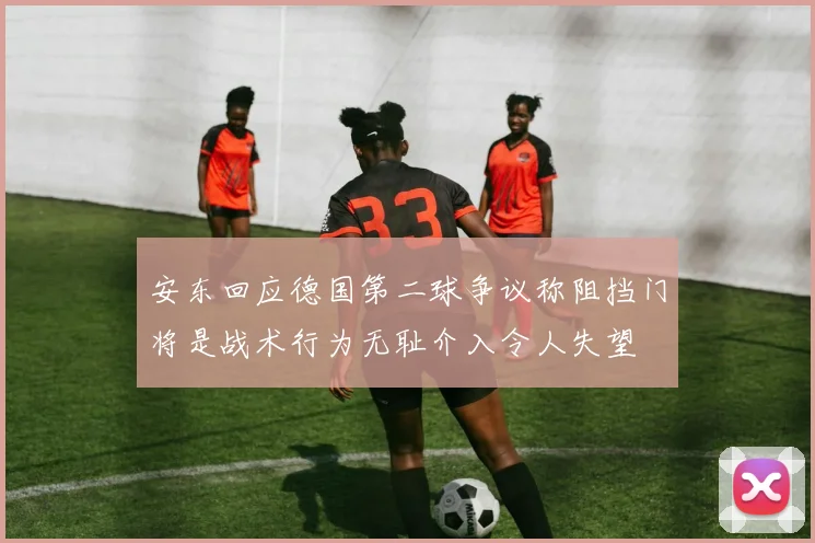 安东回应德国第二球争议称阻挡门将是战术行为无耻介入令人失望