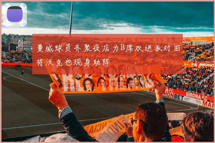 曼城球员齐聚夜店为B席欢送派对旧将沃克也现身助阵
