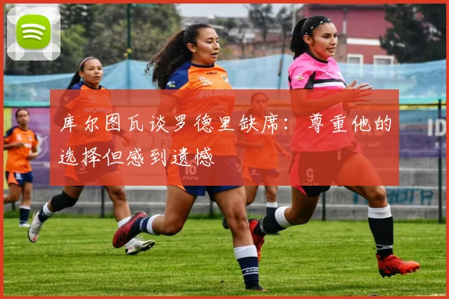 库尔图瓦谈罗德里缺席：尊重他的选择但感到遗憾