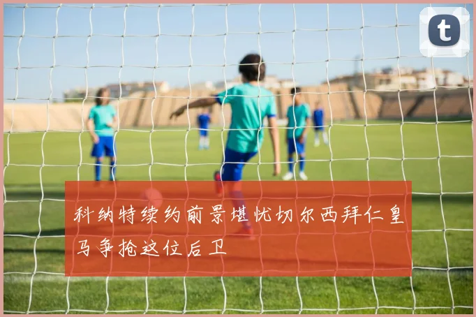 科纳特续约前景堪忧切尔西拜仁皇马争抢这位后卫