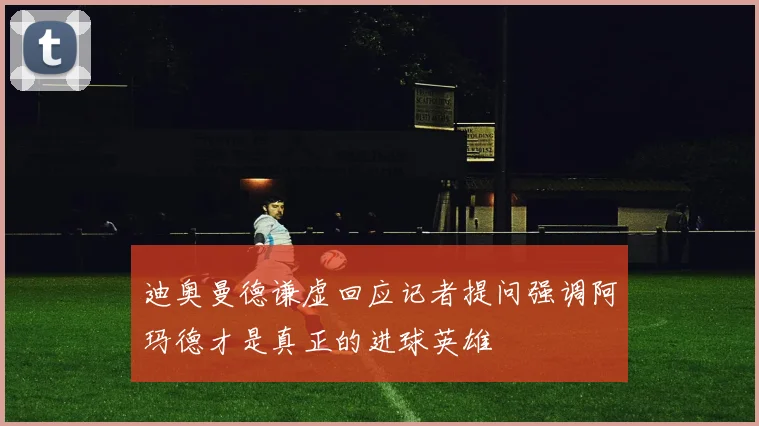 迪奥曼德谦虚回应记者提问强调阿玛德才是真正的进球英雄