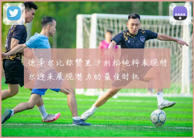 德泽尔比称赞里沙利松纯粹表现特尔迎来展现潜力的最佳时机