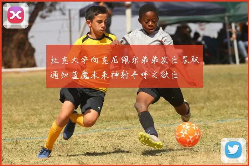 杜克大学向克尼佩尔弟弟发出录取通知蓝魔未来神射手呼之欲出