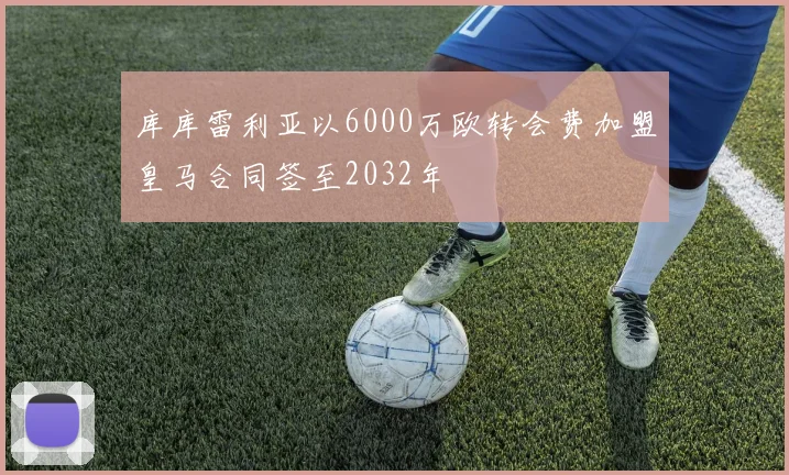库库雷利亚以6000万欧转会费加盟皇马合同签至2032年
