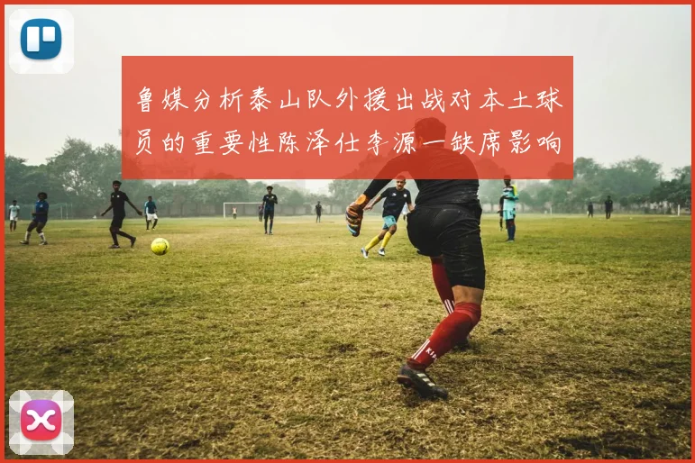 鲁媒分析泰山队外援出战对本土球员的重要性陈泽仕李源一缺席影响显著