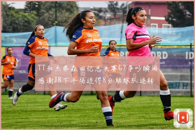 TT和杰弗森回忆总决赛G7争吵瞬间感谢JR下半场连得8分助球队逆转