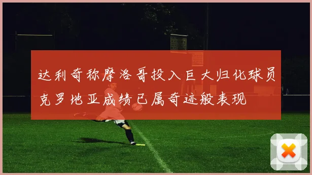达利奇称摩洛哥投入巨大归化球员克罗地亚成绩已属奇迹般表现