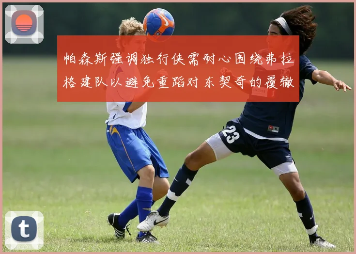 帕森斯强调独行侠需耐心围绕弗拉格建队以避免重蹈对东契奇的覆辙