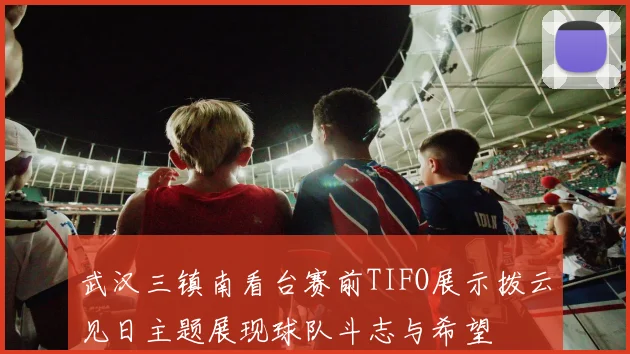 武汉三镇南看台赛前TIFO展示拨云见日主题展现球队斗志与希望