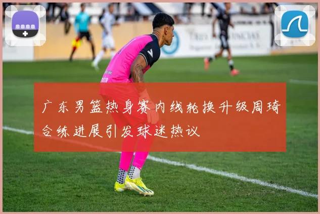 广东男篮热身赛内线轮换升级周琦合练进展引发球迷热议