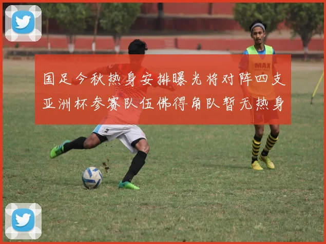 国足今秋热身安排曝光将对阵四支亚洲杯参赛队伍佛得角队暂无热身计划