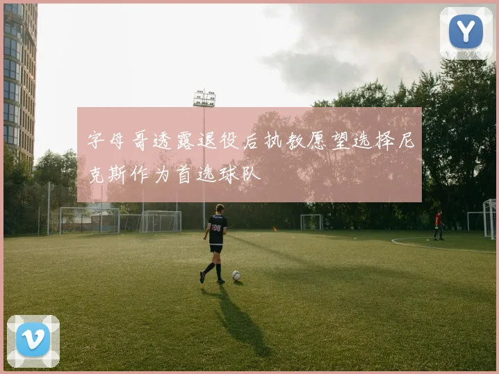 字母哥透露退役后执教愿望选择尼克斯作为首选球队