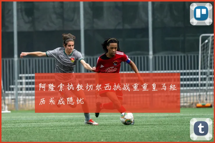 阿隆索执教切尔西挑战重重皇马经历或成隐忧