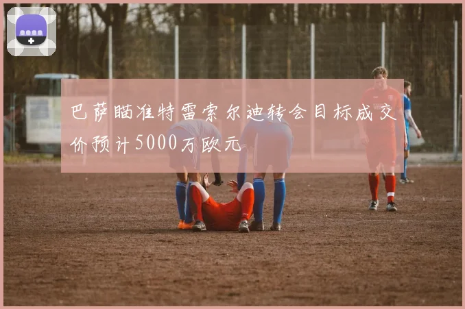 巴萨瞄准特雷索尔迪转会目标成交价预计5000万欧元
