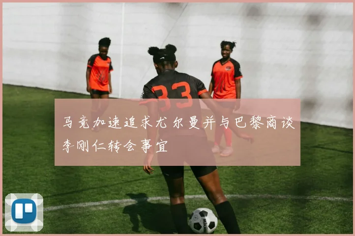 马竞加速追求尤尔曼并与巴黎商谈李刚仁转会事宜