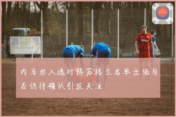内马尔入选对阵苏格兰名单出场与否仍待确认引发关注
